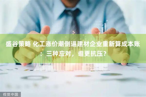 盛谷策略 化工涨价潮倒逼建材企业重新算成本账：三种应对，谁更抗压？