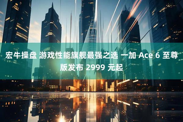 宏牛操盘 游戏性能旗舰最强之选 一加 Ace 6 至尊版发布 2999 元起